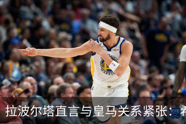 拉波尔塔直言与皇马关系紧张：希望能达成共识促和解
